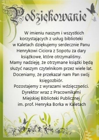 Podziękowanie W imieniu naszym i wszystkich korzystających z usług biblioteki w Kaletach dziękujemy serdecznie Panu Henrykowi Ciciora z Sopotu za dary książkowe, które otrzymaliśmy.  Mamy nadzieję, że otrzymane książki będą służyć naszym czytelnikom przez wiele lat. Doceniamy, że przekazał nam Pan swój księgozbiór.  Pozostajemy z wyrazami wdzięczności. . Dyrektor wraz z Pracownikami Miejskiej Biblioteki Publicznej im. prof. Henryka Borka w Kaletach